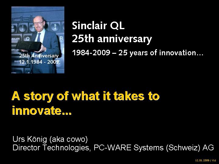 Sinclair QL 25th anniversary 1984-2009 � 25 years of innovation... A story of what it takes to innovate... by Urs K�nig (aka QLvsJAGUAR), Director Technologies, PC-WARE Systems (Schweiz) AG